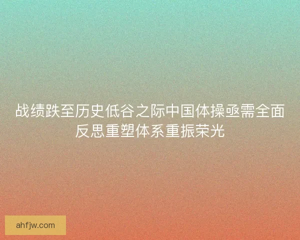 战绩跌至历史低谷之际中国体操亟需全面反思重塑体系重振荣光