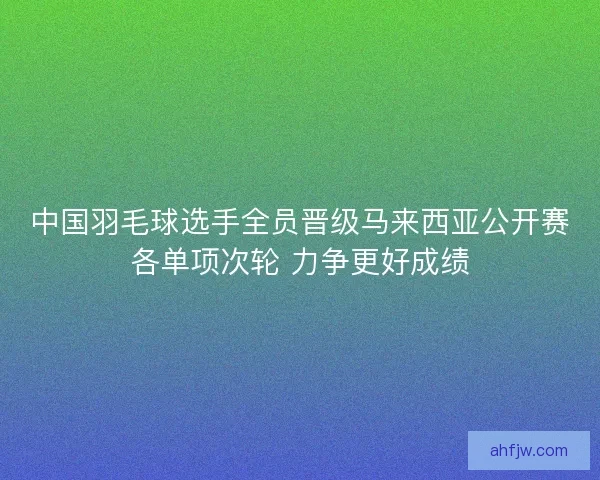 中国羽毛球选手全员晋级马来西亚公开赛各单项次轮 力争更好成绩